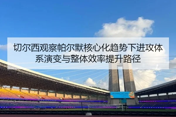 切尔西观察帕尔默核心化趋势下进攻体系演变与整体效率提升路径 | aoko