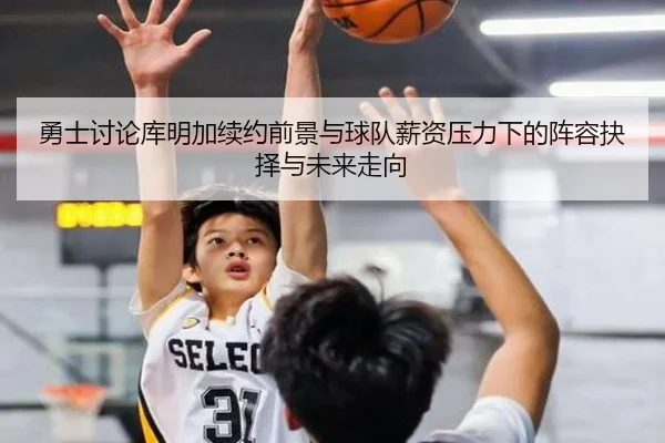 勇士讨论库明加续约前景与球队薪资压力下的阵容抉择与未来走向 | aoko
