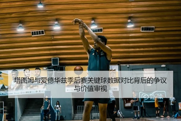 塔图姆与爱德华兹季后赛关键球数据对比背后的争议与价值审视 | aoko